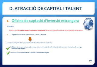 D. ATRACCIÓ DE CAPITAL I TALENT

1. Oficina de captació d’inversió estrangera
La mesura:

    Crearem una oficina de captació d’inversions estrangeres per atreure capital financer per als emprenedors a Barcelona.

       Suport a les iniciatives que es duguin a terme a la ciutat.




Garantir la competitivitat i creixement de l’activitat econòmica i productiva

      Influirem de manera decisiva sobre mesures que van més enllà de la ciutat (àmbit nacional o internacional), però que
        l’afecten directament.

      Desenvoluparem polítiques de captació d’inversió estrangera.
 