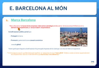 E. BARCELONA AL MÓN

1. Marca Barcelona
   “Marca Barcelona" al servei de les empreses i dels sectors estratègics de Barcelona i de la seva àrea d’influència com a
     element de competitivitat per atraure talent i emprenedoria.

 Consell assessor público-privat que:

    - Protegirà la marca

    - Promourà i potenciarà la seva vessant econòmica

      a escala global.

  Farem participar d'aquest consell assessor les principals empreses de la ciutat que avui dia són líders en exportació.

“ Si hi ha alguna cosa en que Barcelona pot significar-se i despuntar és en la "marca BCN”. D’altres ciutats no tenen aquest element
       de competitivitat i això és un dels elements que ens fa únics i ens diferencia. “
 