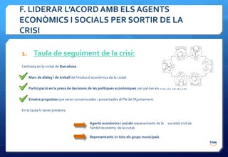 F. LIDERAR L’ACORD AMB ELS AGENTS
ECONÒMICS I SOCIALS PER SORTIR DE LA
CRISI

1. Taula de seguiment de la crisi:
Centrada en la ciutat de Barcelona.

    Marc de diàleg i de treball de l’evolució econòmica de la ciutat

    Participació en la presa de decisions de les polítiques econòmiques per pal·liar els efectes de la crisi.

    Emetre propostes que seran consensuades i presentades al Ple de l’Ajuntament.

En la taula hi seran presents:


                                            Agents econòmics i socials representants de la     societat civil de
                                            l’àmbit econòmic de la ciutat.

                                            Representants de tots els grups municipals.
 