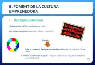 B. FOMENT DE LA CULTURA
EMPRENEDORA

1. Reemprèn Barcelona
Traspassar una activitat econòmica que cessa

a un nou emprenedor per assegurar-ne la seva continuïtat.




                                         Objectiu:



                  - Evitar el cessament d’activitats econòmiques a la ciutat i la imatge de “locals
                    tancats”.

             - Fomentar la continuïtat de petites i mitjanes empreses que cerquen un relleu en la
                  propietat i direcció
 