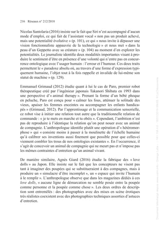 216 Réseaux n° 212/2018
Nicolas Santolaria (2016) insiste sur le fait que Siri n’est accompagné d’aucun
mode d’emploi, ce qui fait de l’assistant vocal « non pas un produit achevé,
mais une potentialité évolutive » (p. 101), ce qui « nous invite à dépasser une
vision fonctionnaliste appauvrie de la technologie » et nous met « dans la
peau d’un Geppetto avec sa créature » (p. 104) au moment d’en explorer les
potentialités. Le journaliste identifie deux modalités importantes visant à pro-
duire le sentiment d’être en présence d’une volonté qui n’entre pas en concur-
rence ontologique avec l’usager humain : l’erreur et l’humour. Ces deux traits
permettent le « paradoxe absolu où, au travers d’une forme d’expression typi-
quement humaine, l’objet tout à la fois rappelle et invalide de lui-même son
statut de machine » (p. 129).
Emmanuel Grimaud (2012) étudie quant à lui le cas de Paro, premier robot
thérapeutique créé par l’ingénieur japonais Takanori Shibata en 1993 dans
une perspective d’« animal therapy ». Prenant la forme d’un bébé phoque
en peluche, Paro est conçu pour « calmer les fous, atténuer la solitude des
vieux, apaiser les femmes enceintes ou accompagner les enfants handica-
pés » (Grimaud, 2012). Par l’apprentissage et la communication sensorielle,
ce robot vise à initier une relation tout autre que la traditionnelle relation de
commande : « je te mets en marche et tu obéis ». Cependant, l’ambition n’est
pas de reproduire à l’identique la relation qu’on peut nouer avec un animal
de compagnie. L’anthropologue identifie plutôt une opération d’« hétéromor-
phose » qui « consiste moins à passer à la moulinette de l’échelle humaine
qu’à calibrer ses inventions aussi finement que possible pour que celles-ci
viennent combler les trous de nos ontologies existantes ». En l’occurrence, il
s’agit de concevoir un animal de compagnie qui ne meurt pas et n’impose pas
les mêmes contraintes d’entretien qu’un animal vivant.
De manière similaire, Agnès Giard (2016) étudie la fabrique des « love
dolls » au Japon. Elle insiste sur le fait que les concepteurs ne visent pas
tant à imaginer des poupées qui se substitueraient à des compagnes, mais à
produire un « simulacre d’être incomplet », un « espace qui invite l’humain
à le remplir ». L’anthropologue observe que dans les magazines dédiés à ces
love dolls, « aucune ligne de démarcation ne semble posée entre la poupée
comme personne et la poupée comme chose ». Les deux ordres de descrip-
tion sont entremêlés : des photographies avec des mises en scène érotiques
très réalistes coexistent avec des photographies techniques assorties d’astuces
d’entretien.
Document
téléchargé
depuis
www.cairn.info
-
Orange
Labs
-
-
161.106.4.5
-
18/01/2019
09h55.
©
La
Découverte
Document
téléchargé
depuis
www.cairn.info
-
Orange
Labs
-
-
161.106.4.5
-
18/01/2019
09h55.
©
La
Découverte
 