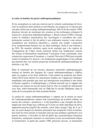 Sortir du débat ontologique 217
La mise en lumière de pactes anthropomorphiques
Si les concepteurs ne sont pas motivés par la volonté systématique de favo-
riser la confusion entre humain et non-humain, les usagers ne se laissent pas
non plus attirer par ce piège anthropomorphique. Dès la fin des années 1980,
plusieurs travaux de sociologie des sciences et des techniques critiquent la
notion de « projection anthropomorphique ». Bruno Latour (1988) s’insurge
contre la tendance moralisatrice des sociologues à considérer des com-
portements comme le fait de parler à son ordinateur comme « une entrave
scandaleuse aux frontières naturelles », comme une simple « projection
d’un comportement humain sur un objet technique, froid et non humain »
(p. 303). De manière similaire, après avoir souligné que « les repères de
l’engagement de l’objet seront aisément traités non simplement comme
des retours d’informations manifestant l’exécution d’une commande, mais
comme des expressions d’émotions », Laurent Thévenot (1994) met en garde
contre la tentation d’y trouver « les fondements pragmatiques d’une attitude
qui pourrait être vue comme projection irrationnelle anthropomorphique ou
animiste » (p. 88).
Dans la continuité de ces travaux, plusieurs recherches anthropologiques
mettent en lumière des logiques de « pacte anthropomorphique » établies
entre les usagers et les êtres artificiels. Cette notion est proposée par Denis
Vidal (2012) pour décrire les interactions fondées sur l’apparence anthropo-
morphique sans postuler que ceux qui interagissent succombent à une forme
d’illusion cognitive. L’anthropologue a d’abord travaillé sur le rapport des
visiteurs aux statues en cire du musée Grévin. Puis il a étudié les interactions
avec Nao, robot humanoïde crée en 2006 par la société Aldebaran, dans le
cadre de la conception du robot assistant Roméo.
La notion de « pacte anthropomorphique » s’appuie sur la remise en cause
de l’anthropomorphisme comme trait caractéristique de la petite enfance ou
encore des cultures « primitives ». Cette hypothèse a par exemple été déve-
loppée par Jean Piaget qui a affirmé qu’il existe un stade spécifique de déve-
loppement psycho-cognitif des enfants, censé durer jusque l’âge de 4 ou 5
ans, au cours duquel ces derniers présentent une incapacité à faire la distinc-
tion entre les êtres animés et inanimés ainsi qu’une tendance significative à la
pensée animiste, c’est-à-dire au fait de prêter des caractéristiques humaines
(intentions, sentiments, humeurs et conscience) à leur environnement (objets
et événements). À partir des années 1980, plusieurs travaux, et notamment
Document
téléchargé
depuis
www.cairn.info
-
Orange
Labs
-
-
161.106.4.5
-
18/01/2019
09h55.
©
La
Découverte
Document
téléchargé
depuis
www.cairn.info
-
Orange
Labs
-
-
161.106.4.5
-
18/01/2019
09h55.
©
La
Découverte
 