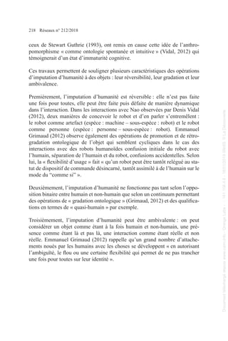 218 Réseaux n° 212/2018
ceux de Stewart Guthrie (1993), ont remis en cause cette idée de l’anthro-
pomorphisme « comme ontologie spontanée et intuitive » (Vidal, 2012) qui
témoignerait d’un état d’immaturité cognitive.
Ces travaux permettent de souligner plusieurs caractéristiques des opérations
d’imputation d’humanité à des objets : leur réversibilité, leur gradation et leur
ambivalence.
Premièrement, l’imputation d’humanité est réversible : elle n’est pas faite
une fois pour toutes, elle peut être faite puis défaite de manière dynamique
dans l’interaction. Dans les interactions avec Nao observées par Denis Vidal
(2012), deux manières de concevoir le robot et d’en parler s’entremêlent :
le robot comme artefact (espèce : machine – sous-espèce : robot) et le robot
comme personne (espèce : personne – sous-espèce : robot). Emmanuel
Grimaud (2012) observe également des opérations de promotion et de rétro-
gradation ontologique de l’objet qui semblent cycliques dans le cas des
interactions avec des robots humanoïdes confusion initiale du robot avec
l’humain, séparation de l’humain et du robot, confusions accidentelles. Selon
lui, la « flexibilité d’usage » fait « qu’un robot peut être tantôt relégué au sta-
tut de dispositif de commande désincarné, tantôt assimilé à de l’humain sur le
mode du “comme si” ».
Deuxièmement, l’imputation d’humanité ne fonctionne pas tant selon l’oppo-
sition binaire entre humain et non-humain que selon un continuum permettant
des opérations de « gradation ontologique » (Grimaud, 2012) et des qualifica-
tions en termes de « quasi-humain » par exemple.
Troisièmement, l’imputation d’humanité peut être ambivalente : on peut
considérer un objet comme étant à la fois humain et non-humain, une pré-
sence comme étant là et pas là, une interaction comme étant réelle et non
réelle. Emmanuel Grimaud (2012) rappelle qu’un grand nombre d’attache-
ments noués par les humains avec les choses se développent « en autorisant
l’ambiguïté, le flou ou une certaine flexibilité qui permet de ne pas trancher
une fois pour toutes sur leur identité ».
Document
téléchargé
depuis
www.cairn.info
-
Orange
Labs
-
-
161.106.4.5
-
18/01/2019
09h55.
©
La
Découverte
Document
téléchargé
depuis
www.cairn.info
-
Orange
Labs
-
-
161.106.4.5
-
18/01/2019
09h55.
©
La
Découverte
 
