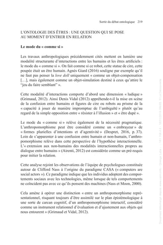 Sortir du débat ontologique 219
L’ONTOLOGIE DES ÊTRES : UNE QUESTION QUI SE POSE
AU MOMENT D’ENTRER EN RELATION
Le mode du « comme si »
Les travaux anthropologiques précédemment cités mettent en lumière une
modalité structurante d’interactions entre les humains et les êtres artificiels :
le mode du « comme si ». On fait comme si ce robot, cette statue de cire, cette
poupée était un être humain. Agnès Giard (2016) souligne par exemple qu’il
ne faut pas penser la love doll uniquement « comme un objet-compensation
[…], mais également comme un objet-simulation destiné à ceux qu’attire le
“jeu du faire semblant” ».
Cette modalité d’interactions comporte d’abord une dimension « ludique »
(Grimaud, 2012). Ainsi Denis Vidal (2012) appréhende-t-il la mise en scène
de la confusion entre humains et figures de cire ou robots au prisme de la
« capacité à jouer de manière impromptue de l’ambiguïté » plutôt qu’au
regard de la simple opposition entre « résister à l’illusion » et « être dupé ».
Le mode du « comme si » relève également de la nécessité pragmatique.
L’anthropomorphisme peut être considéré comme un « embrayeur » de
« formes plurielles d’intentions et d’agentivité » (Despret, 2016, p. 37).
Loin de s’apparenter à une confusion entre humain et non-humain, l’anthro-
pomorphisme relève dans cette perspective de l’hypothèse interactionnelle.
L’« extension aux non-humains des modalités interactionnelles propres au
dialogue entre humains » (Airenti, 2012) est considérée comme un pré-requis
pour initier la relation.
Cette analyse rejoint les observations de l’équipe de psychologues constituée
autour de Clifford Nass à l’origine du paradigme CASA (« computers are
social actors »). Ce paradigme indique que les individus adoptent des compor-
tements sociaux avec les technologies, même lorsque de tels comportements
ne coïncident pas avec ce qu’ils pensent des machines (Nass et Moon, 2000).
Cela amène à opérer une distinction « entre un anthropomorphisme repré-
sentationnel, risquant toujours d’être assimilé sur le plan épistémologique à
une sorte de carcan cognitif, d’un anthropomorphisme interactif, considéré
comme un instrument relationnel d’évaluation et d’ajustement aux objets qui
nous entourent » (Grimaud et Vidal, 2012).
Document
téléchargé
depuis
www.cairn.info
-
Orange
Labs
-
-
161.106.4.5
-
18/01/2019
09h55.
©
La
Découverte
Document
téléchargé
depuis
www.cairn.info
-
Orange
Labs
-
-
161.106.4.5
-
18/01/2019
09h55.
©
La
Découverte
 