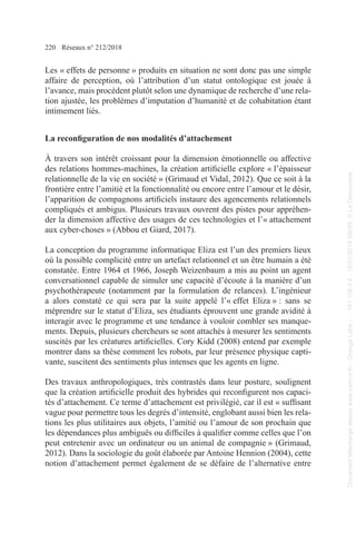 220 Réseaux n° 212/2018
Les « effets de personne » produits en situation ne sont donc pas une simple
affaire de perception, où l’attribution d’un statut ontologique est jouée à
l’avance, mais procèdent plutôt selon une dynamique de recherche d’une rela-
tion ajustée, les problèmes d’imputation d’humanité et de cohabitation étant
intimement liés.
La reconfiguration de nos modalités d’attachement
À travers son intérêt croissant pour la dimension émotionnelle ou affective
des relations hommes-machines, la création artificielle explore « l’épaisseur
relationnelle de la vie en société » (Grimaud et Vidal, 2012). Que ce soit à la
frontière entre l’amitié et la fonctionnalité ou encore entre l’amour et le désir,
l’apparition de compagnons artificiels instaure des agencements relationnels
compliqués et ambigus. Plusieurs travaux ouvrent des pistes pour appréhen-
der la dimension affective des usages de ces technologies et l’« attachement
aux cyber-choses » (Abbou et Giard, 2017).
La conception du programme informatique Eliza est l’un des premiers lieux
où la possible complicité entre un artefact relationnel et un être humain a été
constatée. Entre 1964 et 1966, Joseph Weizenbaum a mis au point un agent
conversationnel capable de simuler une capacité d’écoute à la manière d’un
psychothérapeute (notamment par la formulation de relances). L’ingénieur
a alors constaté ce qui sera par la suite appelé l’« effet Eliza » : sans se
méprendre sur le statut d’Eliza, ses étudiants éprouvent une grande avidité à
interagir avec le programme et une tendance à vouloir combler ses manque-
ments. Depuis, plusieurs chercheurs se sont attachés à mesurer les sentiments
suscités par les créatures artificielles. Cory Kidd (2008) entend par exemple
montrer dans sa thèse comment les robots, par leur présence physique capti-
vante, suscitent des sentiments plus intenses que les agents en ligne.
Des travaux anthropologiques, très contrastés dans leur posture, soulignent
que la création artificielle produit des hybrides qui reconfigurent nos capaci-
tés d’attachement. Ce terme d’attachement est privilégié, car il est « suffisant
vague pour permettre tous les degrés d’intensité, englobant aussi bien les rela-
tions les plus utilitaires aux objets, l’amitié ou l’amour de son prochain que
les dépendances plus ambiguës ou difficiles à qualifier comme celles que l’on
peut entretenir avec un ordinateur ou un animal de compagnie » (Grimaud,
2012). Dans la sociologie du goût élaborée par Antoine Hennion (2004), cette
notion d’attachement permet également de se défaire de l’alternative entre
Document
téléchargé
depuis
www.cairn.info
-
Orange
Labs
-
-
161.106.4.5
-
18/01/2019
09h55.
©
La
Découverte
Document
téléchargé
depuis
www.cairn.info
-
Orange
Labs
-
-
161.106.4.5
-
18/01/2019
09h55.
©
La
Découverte
 