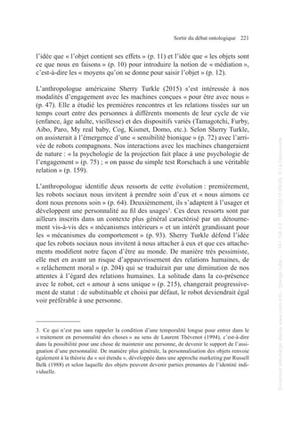 Sortir du débat ontologique 221
l’idée que « l’objet contient ses effets » (p. 11) et l’idée que « les objets sont
ce que nous en faisons » (p. 10) pour introduire la notion de « médiation »,
c’est-à-dire les « moyens qu’on se donne pour saisir l’objet » (p. 12).
L’anthropologue américaine Sherry Turkle (2015) s’est intéressée à nos
modalités d’engagement avec les machines conçues « pour être avec nous »
(p. 47). Elle a étudié les premières rencontres et les relations tissées sur un
temps court entre des personnes à différents moments de leur cycle de vie
(enfance, âge adulte, vieillesse) et des dispositifs variés (Tamagotchi, Furby,
Aibo, Paro, My real baby, Cog, Kismet, Domo, etc.). Selon Sherry Turkle,
on assisterait à l’émergence d’une « sensibilité bionique » (p. 72) avec l’arri-
vée de robots compagnons. Nos interactions avec les machines changeraient
de nature : « la psychologie de la projection fait place à une psychologie de
l’engagement » (p. 75) ; « on passe du simple test Rorschach à une véritable
relation » (p. 159).
L’anthropologue identifie deux ressorts de cette évolution : premièrement,
les robots sociaux nous invitent à prendre soin d’eux et « nous aimons ce
dont nous prenons soin » (p. 64). Deuxièmement, ils s’adaptent à l’usager et
développent une personnalité au fil des usages3
. Ces deux ressorts sont par
ailleurs inscrits dans un contexte plus général caractérisé par un détourne-
ment vis-à-vis des « mécanismes intérieurs » et un intérêt grandissant pour
les « mécanismes du comportement » (p. 93). Sherry Turkle défend l’idée
que les robots sociaux nous invitent à nous attacher à eux et que ces attache-
ments modifient notre façon d’être au monde. De manière très pessimiste,
elle met en avant un risque d’appauvrissement des relations humaines, de
« relâchement moral » (p. 204) qui se traduirait par une diminution de nos
attentes à l’égard des relations humaines. La solitude dans la co-présence
avec le robot, cet « amour à sens unique » (p. 215), changerait progressive-
ment de statut : de substituable et choisi par défaut, le robot deviendrait égal
voir préférable à une personne.
3. Ce qui n’est pas sans rappeler la condition d’une temporalité longue pour entrer dans le
« traitement en personnalité des choses » au sens de Laurent Thévenot (1994), c’est-à-dire
dans la possibilité pour une chose de maintenir une personne, de devenir le support de l’assi-
gnation d’une personnalité. De manière plus générale, la personnalisation des objets renvoie
également à la théorie du « soi étendu », développée dans une approche marketing par Russell
Belk (1988) et selon laquelle des objets peuvent devenir parties prenantes de l’identité indi-
viduelle.
Document
téléchargé
depuis
www.cairn.info
-
Orange
Labs
-
-
161.106.4.5
-
18/01/2019
09h55.
©
La
Découverte
Document
téléchargé
depuis
www.cairn.info
-
Orange
Labs
-
-
161.106.4.5
-
18/01/2019
09h55.
©
La
Découverte
 
