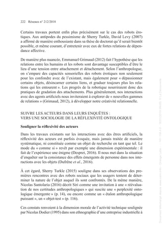 222 Réseaux n° 212/2018
Certains travaux portent enfin plus précisément sur le cas des robots éro-
tiques. Aux antipodes du pessimisme de Sherry Turkle, David Levy (2007)
a affirmé de manière enthousiaste dans sa thèse de doctorat qu’il serait bientôt
possible, et même courant, d’entretenir avec eux de fortes relations de dépen-
dance affective.
De manière plus nuancée, Emmanuel Grimaud (2012) fait l’hypothèse que les
relations entre les humains et les robots sont davantage susceptibles d’être le
lieu d’une tension entre attachement et détachement. Selon l’anthropologue,
on s’empare des capacités sensorielles des robots érotiques non seulement
pour les confondre avec de l’existant, mais également pour « dépassionner
certains objets, désincarner certains liens, et graduer toujours plus les rela-
tions qui les entourent ». Les progrès de la robotique nourriraient donc des
pratiques de gradation des attachements. Plus généralement, nos interactions
avec des agents artificiels nous inviteraient à explorer de « nouvelles gammes
de relations » (Grimaud, 2012), à développer notre créativité relationnelle.
SUIVRE LES ACTEURS DANS LEURS ENQUÊTES :
VERS UNE SOCIOLOGIE DE LA RÉFLEXIVITÉ ONTOLOGIQUE
Souligner la réflexivité des acteurs
Dans les travaux existants sur les interactions avec des êtres artificiels, la
réflexivité des acteurs est parfois évoquée, mais jamais traitée de manière
systématique, ni constituée comme un objet de recherche en tant que tel. Le
mode du « comme si » revêt par exemple une dimension expérimentale : il
fait de l’expérience une énigme (Despret, 2016). Il nous met dans la situation
d’enquêter sur la consistance des effets émergents de personne dans nos inte-
ractions avec les objets (Dufrêne et al., 2016).
À cet égard, Sherry Turkle (2015) souligne dans ses observations des pre-
mières rencontres avec des robots sociaux que les usagers tentent de déter-
miner la nature de l’objet auquel ils sont confrontés. De la même manière,
Nicolas Santolaria (2016) décrit Siri comme une invitation à une « réévalua-
tion de nos certitudes anthropologiques » qui suscite une « perplexité onto-
logique émergente » (p. 14), ou encore comme un « étalon anthropologique
puissant », un « objet-test » (p. 116).
Ces constats renvoient à la dimension morale de l’activité technique soulignée
par Nicolas Dodier (1995) dans son ethnographie d’une entreprise industrielle à
Document
téléchargé
depuis
www.cairn.info
-
Orange
Labs
-
-
161.106.4.5
-
18/01/2019
09h55.
©
La
Découverte
Document
téléchargé
depuis
www.cairn.info
-
Orange
Labs
-
-
161.106.4.5
-
18/01/2019
09h55.
©
La
Découverte
 