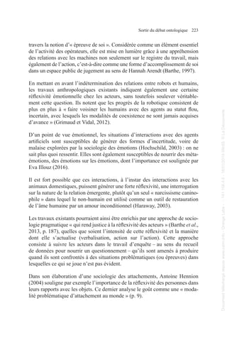 Sortir du débat ontologique 223
travers la notion d’« épreuve de soi ». Considérée comme un élément essentiel
de l’activité des opérateurs, elle est mise en lumière grâce à une appréhension
des relations avec les machines non seulement sur le registre du travail, mais
également de l’action, c’est-à-dire comme une forme d’accomplissement de soi
dans un espace public de jugement au sens de Hannah Arendt (Barthe, 1997).
En mettant en avant l’indétermination des relations entre robots et humains,
les travaux anthropologiques existants indiquent également une certaine
réflexivité émotionnelle chez les acteurs, sans toutefois soulever véritable-
ment cette question. Ils notent que les progrès de la robotique consistent de
plus en plus à « faire voisiner les humains avec des agents au statut flou,
incertain, avec lesquels les modalités de coexistence ne sont jamais acquises
d’avance » (Grimaud et Vidal, 2012).
D’un point de vue émotionnel, les situations d’interactions avec des agents
artificiels sont susceptibles de générer des formes d’incertitude, voire de
malaise explorées par la sociologie des émotions (Hochschild, 2003) : on ne
sait plus quoi ressentir. Elles sont également susceptibles de nourrir des méta-
émotions, des émotions sur les émotions, dont l’importance est soulignée par
Eva Illouz (2016).
Il est fort possible que ces interactions, à l’instar des interactions avec les
animaux domestiques, puissent générer une forte réflexivité, une interrogation
sur la nature de la relation émergente, plutôt qu’un seul « narcissisme canino-
phile » dans lequel le non-humain est utilisé comme un outil de restauration
de l’âme humaine par un amour inconditionnel (Haraway, 2003).
Les travaux existants pourraient ainsi être enrichis par une approche de socio-
logie pragmatique « qui rend justice à la réflexivité des acteurs » (Barthe et al.,
2013, p. 187), quelles que soient l’intensité de cette réflexivité et la manière
dont elle s’actualise (verbalisation, action sur l’action). Cette approche
consiste à suivre les acteurs dans le travail d’enquête – au sens du recueil
de données pour nourrir un questionnement – qu’ils sont amenés à produire
quand ils sont confrontés à des situations problématiques (ou épreuves) dans
lesquelles ce qui se joue n’est pas évident.
Dans son élaboration d’une sociologie des attachements, Antoine Hennion
(2004) souligne par exemple l’importance de la réflexivité des personnes dans
leurs rapports avec les objets. Ce dernier analyse le goût comme une « moda-
lité problématique d’attachement au monde » (p. 9).
Document
téléchargé
depuis
www.cairn.info
-
Orange
Labs
-
-
161.106.4.5
-
18/01/2019
09h55.
©
La
Découverte
Document
téléchargé
depuis
www.cairn.info
-
Orange
Labs
-
-
161.106.4.5
-
18/01/2019
09h55.
©
La
Découverte
 