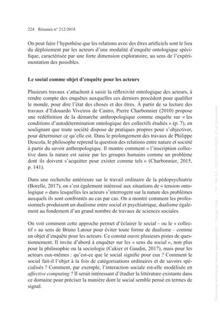 224 Réseaux n° 212/2018
On peut faire l’hypothèse que les relations avec des êtres artificiels sont le lieu
du déploiement par les acteurs d’une modalité d’enquête ontologique spéci-
fique, caractérisée par une forte dimension exploratoire, au sens de l’expéri-
mentation des possibles.
Le social comme objet d’enquête pour les acteurs
Plusieurs travaux s’attachent à saisir la réflexivité ontologique des acteurs, à
rendre compte des enquêtes auxquelles ces derniers procèdent pour qualifier
le monde, pour dire l’état des choses et des êtres. À partir de sa lecture des
travaux d’Edouardo Viveiros de Castro, Pierre Charbonnier (2010) propose
une redéfinition de la démarche anthropologique comme enquête sur « les
conditions d’autodétermination ontologique des collectifs étudiés » (p. 7), en
soulignant que toute société dispose de pratiques propres pour s’objectiver,
pour déterminer ce qu’elle est. Dans le prolongement des travaux de Philippe
Descola, le philosophe reprend la question des relations entre nature et société
à partir du savoir anthropologique. Il montre comment « l’inscription collec-
tive dans la nature est saisie par les groupes humains comme un problème
dont ils doivent s’acquitter pour exister comme tels » (Charbonnier, 2015,
p. 141).
Dans une recherche antérieure sur le travail ordinaire de la pédopsychiatrie
(Borelle, 2017), on s’est également intéressé aux situations de « tension onto-
logique » dans lesquelles les acteurs s’interrogent sur la nature des problèmes
auxquels ils sont confrontés au cas par cas. On a montré comment les profes-
sionnels produisent un dualisme entre social et psychiatrique, dualisme égale-
ment au fondement d’un grand nombre de travaux de sciences sociales.
On voit comment cette approche permet d’éclairer le social – ou le « collec-
tif » au sens de Bruno Latour pour éviter toute forme de dualisme – comme
un objet d’enquête pour les acteurs. Ce constat ouvre plusieurs pistes de ques-
tionnement. Il invite d’abord à enquêter sur les « sens du social », non plus
pour la philosophie ou la sociologie (Cukier et Gaudin, 2017), mais pour les
acteurs eux-mêmes : qu’est-ce que le social signifie pour eux ? Comment le
social fait-il l’objet à la fois de catégorisations ordinaires et de savoirs spé-
cialisés ? Comment, par exemple, l’interaction sociale est-elle modélisée en
affective computing ? Il serait intéressant d’étudier la littérature existante dans
ce domaine pour préciser la manière dont le social semble pensé en termes de
signal.
Document
téléchargé
depuis
www.cairn.info
-
Orange
Labs
-
-
161.106.4.5
-
18/01/2019
09h55.
©
La
Découverte
Document
téléchargé
depuis
www.cairn.info
-
Orange
Labs
-
-
161.106.4.5
-
18/01/2019
09h55.
©
La
Découverte
 