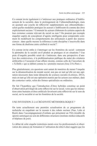 Sortir du débat ontologique 225
Ce constat invite également à s’intéresser aux pratiques ordinaires d’établis-
sement de la socialité, dans le prolongement de l’ethnométhodologie, mais
en ajoutant une couche de réflexivité supplémentaire aux ethnométhodes :
selon quelles modalités pratiques les acteurs s’établissent-ils comme des êtres
explicitement sociaux ? Comment les acteurs élaborent-ils certains aspects de
leur existence comme relevant du social ou non ? On pourrait par exemple
enquêter auprès de concepteurs d’agents intelligents pour comprendre com-
ment ils modélisent les comportements des utilisateurs à partir des neuros-
ciences : dans quelle mesure la référence à cette discipline s’inscrit-elle dans
une forme de dualisme entre cérébral et social ?
Ce constat invite enfin à s’interroger sur les frontières du social : comment
le périmètre de la société est-il produit en pratiques et en situations ? Une
piste d’enquête possible serait de s’intéresser, dans une perspective d’ana-
lyse des controverses, à la problématisation publique du statut des créatures
artificielles à l’occasion d’une affaire récente, comme celle de l’ouverture de
« X-Dolls » qui se définit comme la « première maison close 2.0 à Paris ».
Plus généralement, ces questions sont autant de manières de mener l’enquête
sur la dénaturalisation du monde social, non pas en tant qu’elle est une opé-
ration nécessaire dans toute démarche de sciences sociales (Lemieux, 2012),
mais en tant qu’elle est une opération maniée par les acteurs eux-mêmes, dans
des contextes variés, selon des formes spécialisées ou ordinaires.
On fait l’hypothèse que l’introduction d’êtres hybrides constitue un point
d’observation privilégié de cette réflexivité sur le social, voire que les interac-
tions entre humains et êtres artificiels favorisent cette réflexivité sur le sens du
social, sur la socialité et sur les frontières de la société.
UNE INVITATION À LA CRÉATIVITÉ MÉTHODOLOGIQUE ?
On tente actuellement une première actualisation de ce programme de
recherche en enquêtant sur le recours à des robots sociaux (Nao, Leka et
Reeti) dans l’accompagnement d’enfants qui présentent un TSA (trouble du
spectre autistique) au sein de différentes structures (instituts médico-éducatifs
et hôpitaux de jour).
Le début de cette enquête (entretiens menés avec les professionnels et obser-
vation des séances de formation à l’utilisation du robot Leka) suggère que les
Document
téléchargé
depuis
www.cairn.info
-
Orange
Labs
-
-
161.106.4.5
-
18/01/2019
09h55.
©
La
Découverte
Document
téléchargé
depuis
www.cairn.info
-
Orange
Labs
-
-
161.106.4.5
-
18/01/2019
09h55.
©
La
Découverte
 