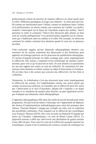 226 Réseaux n° 212/2018
professionnels tentent de bricoler de manière réflexive un statut ajusté pour
le robot. Différents paradigmes d’usage sont élaborés : le robot peut être éta-
bli comme un interlocuteur pour l’enfant, comme un médiateur entre l’enfant
et le professionnel, ou encore comme une extension de l’enfant. Les profes-
sionnels s’interrogent sur la façon de l’introduire auprès des enfants : faut-il
présenter le robot et comment ? Doit-il être découvert déjà allumé ou bien
sorti de sa boîte publiquement ? Les professionnels enquêtent sur les interac-
tions qui s’établissent entre les enfants et le robot. Par exemple, ils observent
comment les enfants orientent leur attention quand ils sont mis en présence
du robot.
Cette recherche suggère qu’une démarche ethnographique attentive aux
moments où les acteurs expriment des désaccords et des hésitations peut
apporter un éclairage précieux sur les processus de qualification ontologique.
Ce terrain d’enquête présente un triple avantage pour saisir empiriquement
la réflexivité. Des acteurs s’emparent d’une technologie de manière expéri-
mentale, pour voir ce qu’ils peuvent en faire. Ils sont amenés à se positionner
les uns par rapport aux autres au sein de collectifs. Ils constituent les inte-
ractions entre humains et robots comme un objet d’observation et d’analyse.
On est donc face à des acteurs qui exercent une réflexivité à la fois forte et
­verbalisée.
Néanmoins, la verbalisation n’est pas nécessaire pour saisir empiriquement
la réflexivité des acteurs. En l’appréhendant comme une action plutôt que
comme un processus intérieur, on considère que la réflexivité peut être saisie
par l’observation et le récit d’anecdotes. Quand elle s’exprime à un degré
moindre et se manifeste de manière plus discrète, on peut également envisa-
ger d’adopter une démarche vidéo-ethnographique.
L’approche ethnographique offre donc des outils de travail féconds pour notre
programme. On peut tout de même s’interroger sur l’opportunité de déployer
des formes d’expérimentation méthodologique pour saisir des pratiques plus
intimes. Vinciane Despret s’engage par exemple sur cette voie en explorant
des possibilités contrastées. Pour enquêter sur la réflexivité des scientifiques
avec François Thoreau (2014), elle a mis au point un dispositif d’enquête qui
relève de l’incident « diplomatique » au sens de Bruno Latour (2012). Ce
dispositif consiste à offrir aux interviewés une déclaration de guerre assortie
d’une offre de paix. Pour saisir les sens de la réflexivité auxquels tiennent les
scientifiques, et pour éviter la tentation des sciences sociales de confisquer les
Document
téléchargé
depuis
www.cairn.info
-
Orange
Labs
-
-
161.106.4.5
-
18/01/2019
09h55.
©
La
Découverte
Document
téléchargé
depuis
www.cairn.info
-
Orange
Labs
-
-
161.106.4.5
-
18/01/2019
09h55.
©
La
Découverte
 