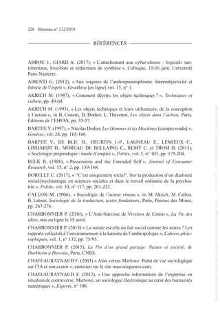 228 Réseaux n° 212/2018
RÉFÉRENCES
ABBOU J., GIARD A. (2017), « L’attachement aux cyber-choses : logiciels sen-
timentaux, love-bots et séducteurs de synthèse », Colloque, 15-16 juin, Université
Paris Nanterre.
AIRENTI G. (2012), « Aux origines de l’anthropomorphisme. Intersubjectivité et
théorie de l’esprit », Gradhiva [en ligne] vol. 15, n° 1.
AKRICH M. (1987), « Comment décrire les objets techniques ? », Techniques et
culture, pp. 49-64.
AKRICH M. (1993), « Les objets techniques et leurs utilisateurs, de la conception
à l’action », in B. Conein, D. Dodier, L. Thévenot, Les objets dans l’action, Paris,
Éditions de l’EHESS, pp. 35-57.
BARTHE Y. (1997), « Nicolas Dodier, Les Hommes et les Machines [compte rendu] »,
Genèses, vol. 28, pp. 165-166.
BARTHE Y., DE BLIC D., HEURTIN J.-P., LAGNEAU E., LEMIEUX C.,
LINHARDT D., MOREAU DE BELLAING C., REMY C. et TROM D. (2013),
« Sociologie pragmatique : mode d’emploi », Politix, vol. 3, n° 103, pp. 175-204.
BELK R. (1988), « Possessions and the Extended Self », Journal of Consumer
Research, vol. 15, n° 2, pp. 139-168.
BORELLE C. (2017), « “C’est uniquement social”. Sur la production d’un dualisme
social/psychiatrique en sciences sociales et dans le travail ordinaire de la psychia-
trie », Politix, vol. 30, n° 117, pp. 201-222.
CALLON M. (2006), « Sociologie de l’acteur réseau », in M. Akrich, M. Callon,
B. Latour, Sociologie de la traduction, textes fondateurs, Paris, Presses des Mines,
pp. 267-276.
CHARBONNIER P. (2010), « L’Anti-Narcisse de Viveiros de Castro », La Vie des
idées, mis en ligne le 15 avril.
CHARBONNIER P. (2013) « La nature est-elle un fait social comme les autres ? Les
rapports collectifs à l’environnement à la lumière de l’anthropologie », Cahiers philo-
sophiques, vol. 1, n° 132, pp. 75-95.
CHARBONNIER P. (2015), La Fin d’un grand partage. Nature et société, de
Durkheim à Descola, Paris, CNRS.
CHATEAURAYNAUD F. (2003) « Alan versus Marlowe. Point de vue sociologique
sur l’IA et son avenir », entretien sur le site mauvaisgenres.com.
CHATEAURAYNAUD F. (2012), « Une approche informatisée de l’expertise en
situation de controverse. Marlowe, un sociologue électronique au cœur des humanités
numériques », Experts, n° 100.
Document
téléchargé
depuis
www.cairn.info
-
Orange
Labs
-
-
161.106.4.5
-
18/01/2019
09h55.
©
La
Découverte
Document
téléchargé
depuis
www.cairn.info
-
Orange
Labs
-
-
161.106.4.5
-
18/01/2019
09h55.
©
La
Découverte
 