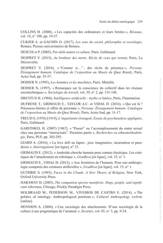 Sortir du débat ontologique 229
COLLINS H. (2000), « Les capacités des ordinateurs et leurs limites », Réseaux,
vol. 18, n° 100, pp. 19-37.
CUKIER A. et GAUDIN O. (2017), Les sens du social, philosophie et sociologie,
Rennes, Presses universitaires de Rennes.
DESCOLA P. (2005), Par-delà nature et culture, Paris, Gallimard.
DESPRET V. (2015), Au bonheur des morts. Récits de ceux qui restent, Paris, La
Découverte.
DESPRET V. (2016), « “Comme si…” : des récits de présence », Persona.
Étrangement humain. Catalogue de l’exposition au Musée du Quai Branly, Paris,
Actes Sud, pp. 35-37.
DODIER N. (1995), Les hommes et les machines, Paris, Métailié.
DODIER N. (1997), « Remarques sur la conscience du collectif dans les réseaux
sociotechniques », Sociologie du travail, vol. 39, n° 2, pp. 131-148.
DREYFUS H. (1984), Intelligence artificielle : mythe et limites, Paris, Flammarion.
DUFRENE T., GRIMAUD E., TAYLOR A.C. et VIDAL D. (2016), « Qui est là ?
Présences-limites et effets de personne », Persona. Étrangement humain. Catalogue
de l’exposition au Musée du Quai Branly, Paris, Actes Sud, pp. 11-17.
FREUD S. (1976) [1919], L’inquiétante étrangeté, Essais de psychanalyse appliquée,
Paris, Gallimard.
GARFINKEL H. (2007) [1967], « “Passer” ou l’accomplissement du statut sexuel
chez une personne “intersexuée”. Première partie », Recherches en ethnométhodolo-
gie, Paris, PUF, pp. 203-295.
GIARD A. (2016), « La love doll au Japon : jeux imaginaires, incarnation et para-
doxes », Interrogations [en ligne], n° 23.
GRIMAUD E. (2012), « Androïde cherche humain pour contact électrique. Les ciné-
tiques de l’attachement en robotique », Gradhiva [en ligne], vol. 15, n° 1.
GRIMAUD E., VIDAL D. (2012), « Aux frontières de l’humain. Pour une anthropo-
logie comparée des créatures artificielles », Gradhiva [en ligne], vol. 15, n° 1.
GUTHRIE S. (1993), Faces in the Clouds. A New Theory of Religion, New York,
Oxford University Press.
HARAWAY D. (2003), The companion species manifesto: Dogs, people, and signifi-
cant otherness, Chicago, Prickly Paradigm Press.
HOLBRAAD M., PEDERSON M., VIVEIROS DE CASTRO E. (2014), « The
politics of ontology: Anthropological positions », Cultural Anthropology website
[online].
HENNION A. (2004), « Une sociologie des attachements. D’une sociologie de la
culture à une pragmatique de l’amateur », Sociétés, vol. 85, n° 3, pp. 9-24.
Document
téléchargé
depuis
www.cairn.info
-
Orange
Labs
-
-
161.106.4.5
-
18/01/2019
09h55.
©
La
Découverte
Document
téléchargé
depuis
www.cairn.info
-
Orange
Labs
-
-
161.106.4.5
-
18/01/2019
09h55.
©
La
Découverte
 