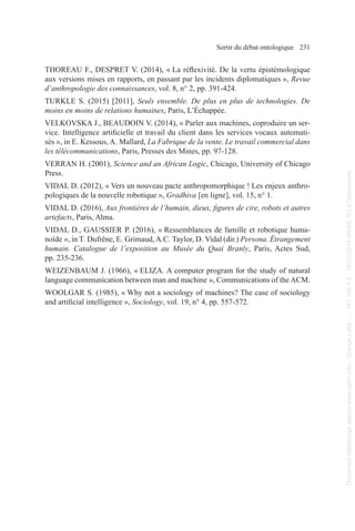 Sortir du débat ontologique 231
THOREAU F., DESPRET V. (2014), « La réflexivité. De la vertu épistémologique
aux versions mises en rapports, en passant par les incidents diplomatiques », Revue
d’anthropologie des connaissances, vol. 8, n° 2, pp. 391-424.
TURKLE S. (2015) [2011], Seuls ensemble. De plus en plus de technologies. De
moins en moins de relations humaines, Paris, L’Échappée.
VELKOVSKA J., BEAUDOIN V. (2014), « Parler aux machines, coproduire un ser-
vice. Intelligence artificielle et travail du client dans les services vocaux automati-
sés », in E. Kessous, A. Mallard, La Fabrique de la vente. Le travail commercial dans
les télécommunications, Paris, Presses des Mines, pp. 97-128.
VERRAN H. (2001), Science and an African Logic, Chicago, University of Chicago
Press.
VIDAL D. (2012), « Vers un nouveau pacte anthropomorphique ! Les enjeux anthro-
pologiques de la nouvelle robotique », Gradhiva [en ligne], vol. 15, n° 1.
VIDAL D. (2016), Aux frontières de l’humain, dieux, figures de cire, robots et autres
artefacts, Paris, Alma.
VIDAL D., GAUSSIER P. (2016), « Ressemblances de famille et robotique huma-
noïde », in T. Dufrêne, E. Grimaud,A.C. Taylor, D. Vidal (dir.) Persona. Étrangement
humain. Catalogue de l’exposition au Musée du Quai Branly, Paris, Actes Sud,
pp. 235-236.
WEIZENBAUM J. (1966), « ELIZA. A computer program for the study of natural
language communication between man and machine », Communications of the ACM.
WOOLGAR S. (1985), « Why not a sociology of machines? The case of sociology
and artificial intelligence », Sociology, vol. 19, n° 4, pp. 557-572.
Document
téléchargé
depuis
www.cairn.info
-
Orange
Labs
-
-
161.106.4.5
-
18/01/2019
09h55.
©
La
Découverte
Document
téléchargé
depuis
www.cairn.info
-
Orange
Labs
-
-
161.106.4.5
-
18/01/2019
09h55.
©
La
Découverte
 