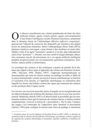 O
n observe actuellement une volonté grandissante de doter des êtres
artificiels (robots, agents virtuels animés, agents conversationnels)
d’une forme d’intelligence sociale. Plusieurs chercheurs, notamment
dans le domaine récent de l’informatique affective (affective computing)1
,
poursuivent l’objectif de concevoir des dispositifs qui simulent à des degrés
divers les interactions humaines. Selon l’anthropologue Denis Vidal (2012),
plusieurs tentatives convergent « pour donner à des machines un statut iden-
tifiable à celui d’un agent “autonome” quand ce n’est pas, plus radicalement,
celui d’une “personne” ». Orientés vers une variété d’usages (thérapie, éduca-
tion, assistance, travail, divertissement, etc.), ces agents artificiels intelligents
peuplent progressivement nos environnements quotidiens (entreprises, insti-
tutions, espaces public et domestique).
La sociologie des sciences et des techniques a permis de prendre de la dis-
tance par rapport à deux types d’approches des entités non humaines (Latour,
1994 ; Thévenot, 1994 ; Dodier, 1997) : l’approche instumentalisante ou
fonctionnaliste qui traite les choses comme un outillage invisible et fidèle de
la raison instrumentale, comme un moyen d’action contribuant par sa fonction
à l’exécution d’un dessein, et l’approche sémiologique ou culturaliste dans
laquelle les choses sont traitées comme des signes qui connotent des cultures
ou des positions dans l’espace social.
Ces travaux ont ouvert de nouvelles pistes d’enquête sur la réorganisation par
les objets techniques des relations des humains entre eux et avec leur environ-
nement. Madeleine Akrich (1987) a d’abord éclairé la possibilité que les non-
humains tendent à faire agir les humains de certaines façons, à induire certains
comportements, à travers la notion de « prescription ». Par la suite, l’analyse
des usages s’est émancipée de l’opposition entre intention et prescription
(Akrich, 1993) pour souligner la tension entre force de guidage et autonomie
1. Constitué autour du travail fondateur de Rosalind Picard au MIT (1995), ce domaine de
recherche étudie de manière pluridisciplinaire (informatique, psychologie, sciences cognitives)
les capacités des systèmes informatiques à reconnaître, exprimer, synthétiser et modéliser les
émotions.
Document
téléchargé
depuis
www.cairn.info
-
Orange
Labs
-
-
161.106.4.5
-
18/01/2019
09h55.
©
La
Découverte
Document
téléchargé
depuis
www.cairn.info
-
Orange
Labs
-
-
161.106.4.5
-
18/01/2019
09h55.
©
La
Découverte
 
