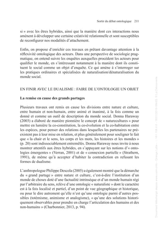 Sortir du débat ontologique 211
si » avec les êtres hybrides, ainsi que la manière dont ces interactions nous
amènent à développer une certaine créativité relationnelle et sont susceptibles
de reconfigurer nos modalités d’attachement.
Enfin, on propose d’enrichir ces travaux en prêtant davantage attention à la
réflexivité ontologique des acteurs. Dans une perspective de sociologie prag-
matique, on entend suivre les enquêtes auxquelles procèdent les acteurs pour
qualifier le monde, en s’intéressant notamment à la manière dont ils consti-
tuent le social comme un objet d’enquête. Ce qui amène à s’interroger sur
les pratiques ordinaires et spécialisées de naturalisation/dénaturalisation du
monde social.
EN FINIR AVEC LE DUALISME : FAIRE DE L’ONTOLOGIE UN OBJET
La remise en cause des grands partages
Plusieurs travaux ont remis en cause les divisions entre nature et culture,
entre humain et non-humain, entre animé et inanimé, à la fois comme un
donné et comme un outil de description du monde social. Donna Haraway
(2003) a élaboré de manière pionnière le concept de « naturecultures » pour
mettre en lumière la co-constitution, la co-évolution et la co-habitation entre
les espèces, pour penser des relations dans lesquelles les partenaires ne pré-
existent pas à leur mise en relation, et plus généralement pour souligner le fait
que « la chair et le sens, les corps et les mots, les histoires et les mondes »
(p. 20) sont indissociablement entremêlés. Donna Haraway nous invite à nous
montrer attentifs aux êtres hybrides, en s’appuyant sur les notions d’« onto-
logies émergentes » (Verran, 2001) et de « connexion partielle » (Strathern,
1991), de même qu’à accepter d’habiter la contradiction en refusant les
formes de dualisme.
L’anthropologue Philippe Descola (2005) a également montré que la démarche
du « grand partage » entre nature et culture, c’est-à-dire l’institution d’un
monde de choses doté d’une factualité intrinsèque et d’un monde humain régi
par l’arbitraire du sens, relève d’une ontologie « naturaliste » dont le caractère
est à la fois localisé et partiel, d’un point de vue géographique et historique,
ou pour le dire autrement qu’elle n’est qu’une ontologie parmi d’autres pos-
sibles (totémisme, animisme et analogisme), « qu’une des solutions histori-
quement observables pour prendre en charge l’articulation des humains et des
non-humains » (Charbonnier, 2013, p. 94).
Document
téléchargé
depuis
www.cairn.info
-
Orange
Labs
-
-
161.106.4.5
-
18/01/2019
09h55.
©
La
Découverte
Document
téléchargé
depuis
www.cairn.info
-
Orange
Labs
-
-
161.106.4.5
-
18/01/2019
09h55.
©
La
Découverte
 
