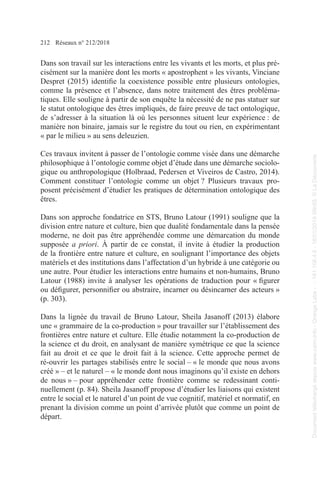 212 Réseaux n° 212/2018
Dans son travail sur les interactions entre les vivants et les morts, et plus pré-
cisément sur la manière dont les morts « apostrophent » les vivants, Vinciane
Despret (2015) identifie la coexistence possible entre plusieurs ontologies,
comme la présence et l’absence, dans notre traitement des êtres probléma-
tiques. Elle souligne à partir de son enquête la nécessité de ne pas statuer sur
le statut ontologique des êtres impliqués, de faire preuve de tact ontologique,
de s’adresser à la situation là où les personnes situent leur expérience : de
manière non binaire, jamais sur le registre du tout ou rien, en expérimentant
« par le milieu » au sens deleuzien.
Ces travaux invitent à passer de l’ontologie comme visée dans une démarche
philosophique à l’ontologie comme objet d’étude dans une démarche sociolo-
gique ou anthropologique (Holbraad, Pedersen et Viveiros de Castro, 2014).
Comment constituer l’ontologie comme un objet ? Plusieurs travaux pro-
posent précisément d’étudier les pratiques de détermination ontologique des
êtres.
Dans son approche fondatrice en STS, Bruno Latour (1991) souligne que la
division entre nature et culture, bien que dualité fondamentale dans la pensée
moderne, ne doit pas être appréhendée comme une démarcation du monde
supposée a priori. À partir de ce constat, il invite à étudier la production
de la frontière entre nature et culture, en soulignant l’importance des objets
matériels et des institutions dans l’affectation d’un hybride à une catégorie ou
une autre. Pour étudier les interactions entre humains et non-humains, Bruno
Latour (1988) invite à analyser les opérations de traduction pour « figurer
ou défigurer, personnifier ou abstraire, incarner ou désincarner des acteurs »
(p. 303).
Dans la lignée du travail de Bruno Latour, Sheila Jasanoff (2013) élabore
une « grammaire de la co-production » pour travailler sur l’établissement des
frontières entre nature et culture. Elle étudie notamment la co-production de
la science et du droit, en analysant de manière symétrique ce que la science
fait au droit et ce que le droit fait à la science. Cette approche permet de
ré-ouvrir les partages stabilisés entre le social – « le monde que nous avons
créé » – et le naturel – « le monde dont nous imaginons qu’il existe en dehors
de nous » – pour appréhender cette frontière comme se redessinant conti-
nuellement (p. 84). Sheila Jasanoff propose d’étudier les liaisons qui existent
entre le social et le naturel d’un point de vue cognitif, matériel et normatif, en
prenant la division comme un point d’arrivée plutôt que comme un point de
départ.
Document
téléchargé
depuis
www.cairn.info
-
Orange
Labs
-
-
161.106.4.5
-
18/01/2019
09h55.
©
La
Découverte
Document
téléchargé
depuis
www.cairn.info
-
Orange
Labs
-
-
161.106.4.5
-
18/01/2019
09h55.
©
La
Découverte
 