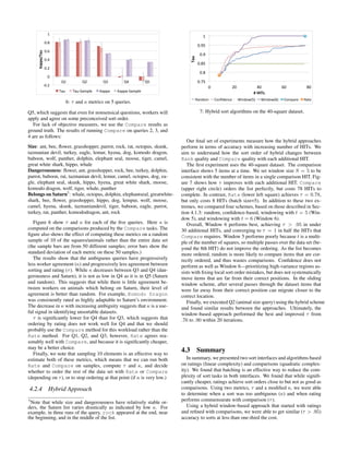 )%
                                                                                             (%
                  "#(%
                                                                                         !"'$%
                  "#'%
     !"##"$%"&'


                                                                                           !"'%




                                                                                  !"#$
                  "#&%
                                                                                         !"&$%
                  "#$%
                                                                                           !"&%
                    "%
                           *)%        *$%       *+%        *&%          *,%              !"#$%
                  !"#$%                                                                           !%            )!%             *!%             +!%          &!%
                          -./%   -./!0.1234%   5.22.%   5.22.!0.1234%                                                         %$&'!($
                                                                                         ,-./01%       20.3/4.54%     67./089$:%   67./089+:%    201;-<4%   ,-=4%
                             6: τ and κ metrics on 5 queries.

Q5, which suggests that even for nonsensical questions, workers will                       7: Hybrid sort algorithms on the 40-square dataset.
apply and agree on some preconceived sort order.
   For lack of objective measures, we use the Compare results as
ground truth. The results of running Compare on queries 2, 3, and
4 are as follows:
                                                                                 Our ﬁnal set of experiments measure how the hybrid approaches
Size: ant, bee, ﬂower, grasshopper, parrot, rock, rat, octopus, skunk,        perform in terms of accuracy with increasing number of HITs. We
tazmanian devil, turkey, eagle, lemur, hyena, dog, komodo dragon,             aim to understand how the sort order of hybrid changes between
baboon, wolf, panther, dolphin, elephant seal, moose, tiger, camel,           Rank quality and Compare quality with each additional HIT.
great white shark, hippo, whale                                                  The ﬁrst experiment uses the 40-square dataset. The comparison
Dangerousness: ﬂower, ant, grasshopper, rock, bee, turkey, dolphin,           interface shows 5 items at a time. We set window size S = 5 to be
parrot, baboon, rat, tazmanian devil, lemur, camel, octopus, dog, ea-         consistent with the number of items in a single comparison HIT. Fig-
gle, elephant seal, skunk, hippo, hyena, great white shark, moose,            ure 7 shows how τ improves with each additional HIT. Compare
komodo dragon, wolf, tiger, whale, panther                                    (upper right circle) orders the list perfectly, but costs 78 HITs to
Belongs on Saturn5 : whale, octopus, dolphin, elephantseal, greatwhite-       complete. In contrast, Rate (lower left square) achieves τ = 0.78,
shark, bee, ﬂower, grasshopper, hippo, dog, lempur, wolf, moose,              but only costs 8 HITs (batch size=5). In addition to these two ex-
camel, hyena, skunk, tazmaniandevil, tiger, baboon, eagle, parrot,            tremes, we compared four schemes, based on those described in Sec-
turkey, rat, panther, komododragon, ant, rock                                 tion 4.1.3: random, conﬁdence-based, windowing with t = 5 (Win-
                                                                              dow 5), and windowing with t = 6 (Window 6).
   Figure 6 show τ and κ for each of the ﬁve queries. Here κ is                  Overall, Window 6 performs best, achieving τ > .95 in under
computed on the comparisons produced by the Compare tasks. The                30 additional HITs, and converging to τ = 1 in half the HITs that
ﬁgure also shows the effect of computing these metrics on a random            Compare requires. Window 5 performs poorly because t is a multi-
sample of 10 of the squares/animals rather than the entire data set           ple of the number of squares, so multiple passes over the data set (be-
(the sample bars are from 50 different samples; error bars show the           yond the 8th HIT) do not improve the ordering. As the list becomes
standard deviation of each metric on these 50 samples.)                       more ordered, random is more likely to compare items that are cor-
   The results show that the ambiguous queries have progressively             rectly ordered, and thus wastes comparisons. Conﬁdence does not
less worker agreement (κ) and progressively less agreement between            perform as well as Window 6—prioritizing high-variance regions as-
sorting and rating (τ ). While κ decreases between Q3 and Q4 (dan-            sists with ﬁxing local sort order mistakes, but does not systematically
gerousness and Saturn), it is not as low in Q4 as it is in Q5 (Saturn         move items that are far from their correct positions. In the sliding
and random). This suggests that while there is little agreement be-           window scheme, after several passes through the dataset items that
tween workers on animals which belong on Saturn, their level of               were far away from their correct position can migrate closer to the
agreement is better than random. For example, Komodo Dragon                   correct location.
was consistently rated as highly adaptable to Saturn’s environment.              Finally, we executed Q2 (animal size query) using the hybrid scheme
The decrease in κ with increasing ambiguity suggests that κ is a use-         and found similar results between the approaches. Ultimately, the
ful signal in identifying unsortable datasets.                                window-based approach performed the best and improved τ from
   τ is signiﬁcantly lower for Q4 than for Q3, which suggests that            .76 to .90 within 20 iterations.
ordering by rating does not work well for Q4 and that we should
probably use the Compare method for this workload rather than the
Rate method. For Q1, Q2, and Q3, however, Rate agrees rea-
sonably well with Compare, and because it is signiﬁcantly cheaper,
may be a better choice.
   Finally, we note that sampling 10 elements is an effective way to
                                                                              4.3 Summary
estimate both of these metrics, which means that we can run both                 In summary, we presented two sort interfaces and algorithms based
Rate and Compare on samples, compute τ and κ, and decide                      on ratings (linear complexity) and comparisons (quadratic complex-
whether to order the rest of the data set with Rate or Compare                ity). We found that batching is an effective way to reduce the com-
(depending on τ ), or to stop ordering at that point (if κ is very low.)      plexity of sort tasks in both interfaces. We found that while signiﬁ-
                                                                              cantly cheaper, ratings achieve sort orders close to but not as good as
4.2.4 Hybrid Approach                                                         comparisons. Using two metrics, τ and a modiﬁed κ, we were able
                                                                              to determine when a sort was too ambiguous (κ) and when rating
5
 Note that while size and dangerousness have relatively stable or-            performs commensurate with comparison (τ ).
ders, the Saturn list varies drastically as indicated by low κ. For              Using a hybrid window-based approach that started with ratings
example, in three runs of the query, rock appeared at the end, near           and reﬁned with comparisons, we were able to get similar (τ > .95)
the beginning, and in the middle of the list.                                 accuracy to sorts at less than one-third the cost.
 