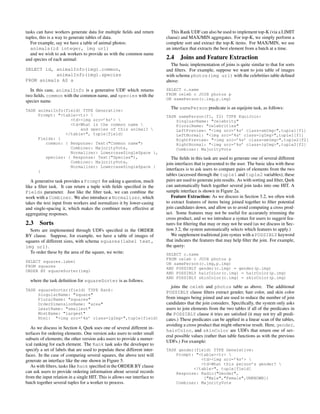 tasks can have workers generate data for multiple ﬁelds and return            This Rank UDF can also be used to implement top-K (via a LIMIT
tuples, this is a way to generate tables of data.                          clause) and MAX/MIN aggregates. For top-K, we simply perform a
   For example, say we have a table of animal photos:                      complete sort and extract the top-K items. For MAX/MIN, we use
   animals(id integer, img url)                                            an interface that extracts the best element from a batch at a time.
   and we wish to ask workers to provide us with the common name
and species of each animal:                                                2.4 Joins and Feature Extraction
                                                                             The basic implementation of joins is quite similar to that for sorts
SELECT id, animalInfo(img).common,                                         and ﬁlters. For example, suppose we want to join table of images
           animalInfo(img).species                                         with schema photos(img url) with the celebrities table deﬁned
FROM animals AS a                                                          above:
  In this case, animalInfo is a generative UDF which returns               SELECT c.name
two ﬁelds, common with the common name, and species with the               FROM celeb c JOIN photos p
                                                                           ON samePerson(c.img,p.img)
species name.
                                                                             The samePerson predicate is an equijoin task, as follows:
TASK animalInfo(field) TYPE Generative:
     Prompt: "<table><tr>                                                 TASK samePerson(f1, f2) TYPE EquiJoin:
                  <td><img src=’%s’>                                          SingluarName: "celebrity"
                  <td>What is the common name                                 PluralName: "celebrities"
                      and species of this animal?                             LeftPreview: "<img src=’%s’ class=smImg>",tuple1[f1]
                </table>", tuple[field]                                        LeftNormal: "<img src=’%s’ class=lgImg>",tuple1[f1]
     Fields: {                                                                 RightPreview: "<img src=’%s’ class=smImg>",tuple2[f2]
        common: { Response: Text("Common name")                                RightNormal: "<img src=’%s’ class=lgImg>",tuple2[f2]
                  Combiner: MajorityVote,                                      Combiner: MajorityVote
                  Normalizer: LowercaseSingleSpace },
        species: { Response: Text("Species"),                                 The ﬁelds in this task are used to generate one of several different
                  Combiner: MajorityVote,                                  join interfaces that is presented to the user. The basic idea with these
                  Normalizer: LowercaseSingleSpace }
     }                                                                     interfaces is to ask users to compare pairs of elements from the two
                                                                           tables (accessed through the tuple1 and tuple2 variables); these
   A generative task provides a Prompt for asking a question, much         pairs are used to generate join results. As with sorting and ﬁlter, Qurk
like a ﬁlter task. It can return a tuple with ﬁelds speciﬁed in the        can automatically batch together several join tasks into one HIT. A
Fields parameter. Just like the ﬁlter task, we can combine the             sample interface is shown in Figure 2a.
work with a Combiner. We also introduce a Normalizer, which                   Feature Extraction: As we discuss in Section 3.2, we often wish
takes the text input from workers and normalizes it by lower-casing        to extract features of items being joined together to ﬁlter potential
and single-spacing it, which makes the combiner more effective at          join candidates down, and allow us to avoid computing a cross prod-
aggregating responses.                                                     uct. Some features may not be useful for accurately trimming the
                                                                           cross product, and so we introduce a syntax for users to suggest fea-
2.3    Sorts                                                               tures for ﬁltering that may or may not be used (as we discuss in Sec-
  Sorts are implemented through UDFs speciﬁed in the ORDER                 tion 3.2, the system automatically selects which features to apply.)
BY clause. Suppose, for example, we have a table of images of                 We supplement traditional join syntax with a POSSIBLY keyword
squares of different sizes, with schema squares(label text,                that indicates the features that may help ﬁlter the join. For example,
img url).                                                                  the query:
  To order these by the area of the square, we write:                      SELECT c.name
                                                                           FROM celeb c JOIN photos p
SELECT squares.label
                                                                           ON samePerson(c.img,p.img)
FROM squares
                                                                           AND POSSIBLY gender(c.img) = gender(p.img)
ORDER BY squareSorter(img)
                                                                           AND POSSIBLY hairColor(c.img) = hairColor(p.img)
                                                                           AND POSSIBLY skinColor(c.img) = skinColor(p.img)
  where the task deﬁnition for squareSorter is as follows.
                                                                              joins the celeb and photos table as above. The additional
TASK squareSorter(field) TYPE Rank:
     SingularName: "square"
                                                                           POSSIBLY clause ﬁlters extract gender, hair color, and skin color
     PluralName: "squares"                                                 from images being joined and are used to reduce the number of join
     OrderDimensionName: "area"                                            candidates that the join considers. Speciﬁcally, the system only asks
     LeastName: "smallest"                                                 users to join elements from the two tables if all of the predicates in
     MostName: "largest"                                                   the POSSIBLY clause it tries are satisﬁed (it may not try all predi-
     Html: "<img src=’%s’ class=lgImg>",tuple[field]                       cates.) These predicates can be applied in a linear scan of the tables,
                                                                           avoiding a cross product that might otherwise result. Here, gender,
   As we discuss in Section 4, Qurk uses one of several different in-
                                                                           hairColor, and skinColor are UDFs that return one of sev-
terfaces for ordering elements. One version asks users to order small
                                                                           eral possible values (rather than table functions as with the previous
subsets of elements; the other version asks users to provide a numer-
                                                                           UDFs.) For example:
ical ranking for each element. The Rank task asks the developer to
specify a set of labels that are used to populate these different inter-   TASK gender(field) TYPE Generative:
faces. In the case of comparing several squares, the above text will           Prompt: "<table><tr> 
generate an interface like the one shown in Figure 5.                                    <td><img src=’%s’> 
                                                                                         <td>What this person’s gender? 
   As with ﬁlters, tasks like Rank speciﬁed in the ORDER BY clause                    </table>", tuple[field]
can ask users to provide ordering information about several records            Response: Radio("Gender",
from the input relation in a single HIT. This is allows our interface to                  ["Male","Female",UNKNOWN])
batch together several tuples for a worker to process.                         Combiner: MajorityVote
 