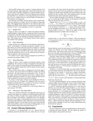 The join HIT interface asks a worker to compare elements from             cross product. This clause allows the developer to specify that some
two joined relations. Qurk implements a block nested loop join, and          features must be true for the join predicate to evaluate to true. For
uses the results of the HIT comparisons to evaluate whether two ele-         example, two proﬁle images shouldn’t join unless they have the same
ments satisfy the join condition. We do not implement more efﬁcient          gender, hair color, and skin color. These predicates allow us to only
join algorithms (e.g., hash join or sort-merge join) because we do not       consider join pairs which match the extracted features.
have a way to compute item (e.g., picture) hashes for hash joins or             We now explain the beneﬁt of this ﬁltering. To simplify our anal-
item order for sort-merge joins.                                             ysis, we assume that all ﬁlter features are uncorrelated, and that the
   The following screenshots and descriptions center around evalu-           ﬁlters do not emit the value UNKNOWN.
ating join predicates on images, but are not limited to image data              Suppose there are N POSSIBLY clauses added to a join. Let
types. The implementations generalize to any ﬁeld type that can be           F = {F1 , ..., FN }, where Fi is a set that contains the possible values
displayed in HTML. In this section, we assume the two tables being           for the feature being compared in POSSIBLY clause i. For example,
joined are R and S, with cardinalities |R| and |S|, respectively.            if the ith feature is hairColor, Fi = {black, brown, blond, white}.
                                                                             Let the probability that feature i (e.g., hair color) has value j (e.g.,
3.1.1     Simple Join                                                        brown) in table X to be ρXij . Then, for two tables, R and S, the
   Figure 2a shows an example of a simple join predicate interface           probability that those two tables match on feature i is:
called SimpleJoin. In this interface, a single pair of items to be joined                                  X
is displayed in each HIT along with the join predicate question, and                                 σi =       ρSij × ρRij
two buttons (Yes, No) for whether the predicate evaluates to true or                                          j∈Fi

false. This simplest form of a join between tables R and S requires          In other words, σi is the selectivity of feature i. Thus, the selectivity
|R||S| HITs to be evaluated.                                                 of all expressions in the POSSIBLY clause (assuming the features
                                                                             are independent) is:
3.1.2     Naive Batching                                                                                          Y
   Figure 2b shows the simplest form of join batching, called Naive-                                   Sel =             σi
Batch. In NaiveBatch, we display several pairs vertically. Yes, No                                                i∈[1...N ]
radio buttons are shown with each pair that is displayed. A Submit           Feature ﬁltering causes the total number of join HITs that are exe-
button at the bottom of the interface allows the worker to submit all        cuted to be a fraction Sel of what would be executed by a join al-
of the pairs evaluated in the HIT. If the worker clicks Submit with-         gorithm alone. This beneﬁt comes at the cost of running one linear
out having selected one of Yes or No for each pair, they are asked to        pass over each table for each feature ﬁlter. Of course, the HITs in the
select an option for each unselected pair.                                   linear pass can be batched through merging and combining.
   For a batch size of b, where b pairs are displayed in each HIT, we            In general, feature ﬁltering is helpful, but there are three possible
can reduce the number of HITs to |R||S| .
                                      b                                      cases where we may not want to apply a ﬁlter: 1) if the additional
                                                                             cost of applying the ﬁlter does not justify the reduction in selectivity
3.1.3     Smart Batching
                                                                             it offers (e.g., if all of the people in two join tables of images have
   Figure 2c shows a more complex join batching interface called             brown hair); 2) if the feature doesn’t actually guarantee that two en-
SmartBatch. Two columns of images are displayed, and workers are             tities will not join (e.g., because a person has different hair color in
asked to click on pairs of images that match the join predicate. The         two different images); or 3) if the feature is ambiguous (i.e., workers
ﬁrst column contains images from table R and the second contains             do not agree on its value).
images from table S.                                                             To detect 1), we run the feature ﬁlter on a small sample of the data
   Once a worker selects a pair, it is displayed in a list to the right of   set and estimate selectivity, discarding ﬁlters that are not effective.
the columns, and can be removed (if added by mistake) by clicking            To evaluate 2) for a feature f , we also use a sample of both tables,
on the pair. All selected pairs are connected by a line. If none of          computing the join result jf − with all feature ﬁlters except f , as
the images match the join predicate, the worker is asked to click a          well as the join result with f , jf + . We then measure the fraction
checkbox indicating no matches. In order to submit the HIT, the box          |jf − −jf + |
must be checked or at least one pair must be selected.                          |jf − |
                                                                                             and if it is below some threshold, we discard that feature
   To conserve vertical space, images are not displayed at full size.        ﬁlter clause from the join.
If a user hovers over an image, it is displayed at the size used in             For case 3) (feature ambiguity), we use a measure called inter-rater
SimpleJoin and NaiveJoin (e.g., in Figure 2c, the mouse is hovering          reliability (IRR), which measures the extent to which workers agree.
over Notorious B.I.G, who is displayed at full size).                        As a quantitative measure of IRR, we utilize Fleiss’ κ [4]. Fleiss’
   For r images in the ﬁrst column and s in the second column, we            κ is used for measuring agreement between two or more raters on
must evaluate |R||S| HITs.
                rs
                                                                             labeling a set of records with categorical labels (e.g., true or false).
                                                                             It is a number between -1 and 1, where a higher number indicates
3.1.4     Alternative Join Algorithms                                        greater agreement. A κ of 0 roughly means that the ratings are what
   There are a number of alternative join algorithms that we do not          would be expected if the ratings had been sampled randomly from a
consider in this paper. For example, we could ﬁrst generate HITs that        weighted distribution, where the weights for a category are propor-
ask workers to label each tuple with a unique identiﬁer of the entity        tional to the frequency of that category across all records. For feature
that it represents, then perform a traditional join on the identiﬁer.        ﬁlters, if we measure κ to be below some small positive threshold for
The focus of this paper is understanding the accuracy-cost tradeoffs         a given ﬁlter, we discard it from our ﬁlter set. Due to our use of
of batching and combining, so these alternatives are outside the scope       Fleiss’ κ, Qurk currently only supports detecting ambiguity for cate-
of this paper. However, we note that our results can be used to beneﬁt       gorical features, although in some cases, range-valued features may
other join algorithms, and we use the idea of labeling tuples for our        be binned into categories.
feature ﬁltering optimization described in Section 3.2.
                                                                             3.3 Experiments
3.2     Feature Filtering Optimization                                         We now explore the various join implementations and the effects
   In Section 2.1, we introduced the POSSIBLY clause to joins for            of batching and feature ﬁltering. We also explore the quality of
identifying feature-based ﬁlters that may reduce the size of a join          worker output as they perform more tasks.
 