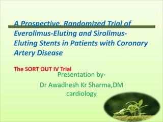 A Prospective, Randomized Trial of
Everolimus-Eluting and Sirolimus-
Eluting Stents in Patients with Coronary
Artery Disease
The SORT OUT IV Trial
              Presentation by-
         Dr Awadhesh Kr Sharma,DM
                 cardiology
 
