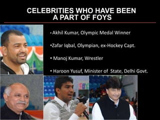CELEBRITIES WHO HAVE BEEN
A PART OF FOYS
• Akhil Kumar, Olympic Medal Winner
•Zafar Iqbal, Olympian, ex-Hockey Capt.
• Manoj Kumar, Wrestler
• Haroon Yusuf, Minister of State, Delhi Govt.
 