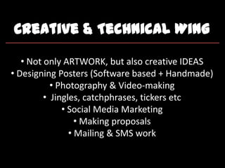 Creative & Technical Wing
• Not only ARTWORK, but also creative IDEAS
• Designing Posters (Software based + Handmade)
• Photography & Video-making
• Jingles, catchphrases, tickers etc
• Social Media Marketing
• Making proposals
• Mailing & SMS work
 