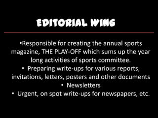 Editorial Wing
•Responsible for creating the annual sports
magazine, THE PLAY-OFF which sums up the year
long activities of sports committee.
• Preparing write-ups for various reports,
invitations, letters, posters and other documents
• Newsletters
• Urgent, on spot write-ups for newspapers, etc.
 