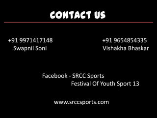 Contact Us
+91 9971417148 +91 9654854335
Swapnil Soni Vishakha Bhaskar
Facebook - SRCC Sports
Festival Of Youth Sport 13
www.srccsports.com
 