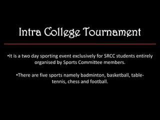 Intra College Tournament
•It is a two day sporting event exclusively for SRCC students entirely
organised by Sports Committee members.
•There are five sports namely badminton, basketball, table-
tennis, chess and football.
 