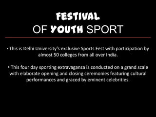 Festival
OF YOUTH SPORT
• This is Delhi University’s exclusive Sports Fest with participation by
almost 50 colleges from all over India.
• This four day sporting extravaganza is conducted on a grand scale
with elaborate opening and closing ceremonies featuring cultural
performances and graced by eminent celebrities.
 