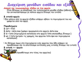 Διαχείριση μονάδων εισόδου και εξόδου
Αλλαγή της τυποποιημένης εξόδου σε ένα αρχείο
Όταν θέλουμε να αλλάξουμε την τυποποιημένη μονάδα εξόδου (οθόνη) και να
την αντικαταστήσουμε με κάποιο αρχείο δίνουμε την εντολή:
$ εντολή>αρχείο
! Εάν κάποιο από τα αρχεία εξόδου υπάρχει σβήνει το περιεχόμενό του και
γράφεται από την αρχή.
Παραδείγματα
$ cat > file1
$ date > date.now (γράφει ημερομηνία στο αρχείο date.now
$ ls > lista (περιεχόμενα καταλόγου στο αρχείο lista ακολούθως δίνουμε:)
$ ws –l lista (μετράει τις γραμμές του αρχείου lista άρα και περιεχόμενα
καταλόγου)
! Αν θέλουμε όμως στα περιεχόμενα ενός αρχείου που ήδη υπάρχει να
προσθέσουμε και το αποτέλεσμα εκτέλεσης μιας εντολής δίνουμε την εντολή:
$ εντολή >> αρχείο
Παραδείγματα
$ cat >> file1 (προσθέτουμε στο τέλος του αρχείου)
 