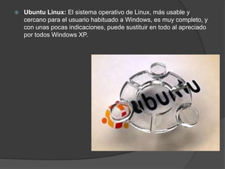    Ubuntu Linux: El sistema operativo de Linux, más usable y
    cercano para el usuario habituado a Windows, es muy completo, y
    con unas pocas indicaciones, puede sustituir en todo al apreciado
    por todos Windows XP.
 