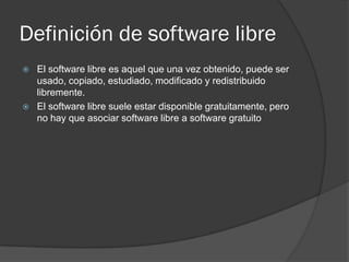 Definición de software libre
   El software libre es aquel que una vez obtenido, puede ser
    usado, copiado, estudiado, modificado y redistribuido
    libremente.
   El software libre suele estar disponible gratuitamente, pero
    no hay que asociar software libre a software gratuito
 