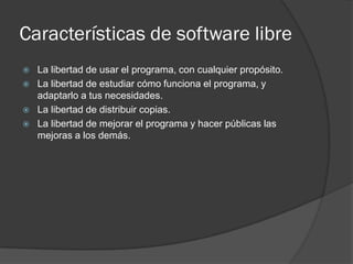 Características de software libre
   La libertad de usar el programa, con cualquier propósito.
   La libertad de estudiar cómo funciona el programa, y
    adaptarlo a tus necesidades.
   La libertad de distribuir copias.
   La libertad de mejorar el programa y hacer públicas las
    mejoras a los demás.
 