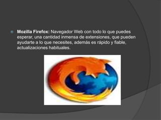   Mozilla Firefox: Navegador Web con todo lo que puedes
    esperar, una cantidad inmensa de extensiones, que pueden
    ayudarte a lo que necesites, además es rápido y fiable,
    actualizaciones habituales.
 