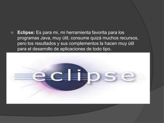    Eclipse: Es para mi, mi herramienta favorita para los
    programas Java, muy útil, consume quizá muchos recursos,
    pero los resultados y sus complementos la hacen muy útil
    para el desarrollo de aplicaciones de todo tipo.
 