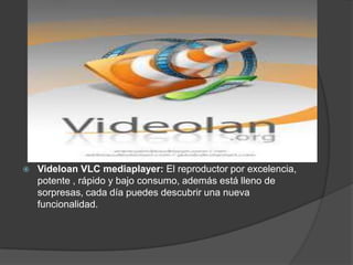    Videloan VLC mediaplayer: El reproductor por excelencia,
    potente , rápido y bajo consumo, además está lleno de
    sorpresas, cada día puedes descubrir una nueva
    funcionalidad.
 