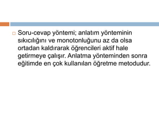  Soru-cevap yöntemi; anlatım yönteminin 
sıkıcılığını ve monotonluğunu az da olsa 
ortadan kaldırarak öğrencileri aktif hale 
getirmeye çalışır. Anlatma yönteminden sonra 
eğitimde en çok kullanılan öğretme metodudur. 
 