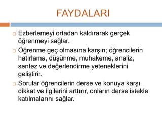 FAYDALARI 
 Ezberlemeyi ortadan kaldırarak gerçek 
öğrenmeyi sağlar. 
 Öğrenme geç olmasına karşın; öğrencilerin 
hatırlama, düşünme, muhakeme, analiz, 
sentez ve değerlendirme yeteneklerini 
geliştirir. 
 Sorular öğrencilerin derse ve konuya karşı 
dikkat ve ilgilerini arttırır, onların derse istekle 
katılmalarını sağlar. 
 