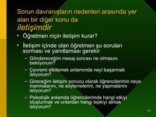 Sorun davranışların nedenleri arasında yer alan bir diğer konu da   iletişimdir  Öğretmen niçin iletişim kurar? İletişim içinde olan öğretmen şu soruları sorması ve yanıtlaması gerekir  Göndereceğim mesaj sonrası ne olmasını bekliyorum? Çevremi etkilemek anlamında neyi başarmak istiyorum? Gireceğim iletişim sonucu olarak öğrencilerimin neye inanmalarını, ne söylemelerini, ne yapmalarını istiyorum? Psikolojik anlamda öğrencilerimde hangi etkiyi oluşturmak ve onlardan hangi tepkiyi almak istiyorum? 
