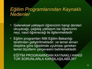 Eğitim Programlarından Kaynaklı Nedenler   Geleneksel yaklaşım öğrencinin hangi dersleri okuyacağı, çağdaş yaklaşım ise öğrencinin neyi, nasıl öğreneceği ile ilgilenmektedir  Eğitim programları Milli Eğitim Bakanlığı tarafından geliştirilmektedir; ve temel alınan disipline göre öğretimde uyulması gereken temel ölçütlerin çerçevesini belirlemektedir.  EĞİTİM PROGRAMINDAN KAYNAKLI HANGİ TÜR SORUNLARLA KARŞILAŞILABİLİR? 