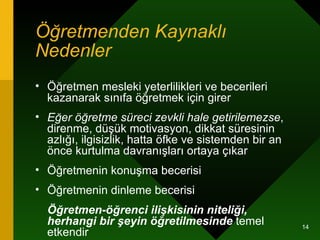 Öğretmenden Kaynaklı Nedenler   Öğretmen mesleki yeterlilikleri ve becerileri kazanarak sınıfa öğretmek için girer  Eğer öğretme süreci zevkli hale getirilemezse , direnme, düşük motivasyon, dikkat süresinin azlığı, ilgisizlik, hatta öfke ve sistemden bir an önce kurtulma davranışları ortaya çıkar  Öğretmenin konuşma becerisi Öğretmenin dinleme becerisi Öğretmen-öğrenci ilişkisinin niteliği, herhangi bir şeyin öğretilmesinde  temel etkendir  