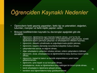 Öğrenciden Kaynaklı Nedenler   Öğrencilerin farklı geçmiş yaşantıları, farklı ilgi ve yetenekleri, değerleri, tutumları, inançları ve farklı kişilik yapıları vardır. Bireysel özelliklerinden kaynaklı bu davranışlar aşağıdaki gibi ele alınabilir: Öğrencinin, öğretmenine aşırı biçimde bağımlı olması, sınıf içi hiç bir çalışmasını öğretmenine göstermeden ve denetletmeden yapamaması, sürekli öğretmenin ilgisini çekmeye çalışması ve arkadaşlarının dikkatini bozması,  öğrencinin, dikkatini yöneltmede ve yoğunlaştırmada güçlük çekmesi, öğrencinin, başarılı olamadığı durumlarda kolaylıkla mutsuz olması, çalışmalarında savruk ve dağınık olması, diğer arkadaşlarını çalışırken rahatsız etmesi, onların çalışmalarını bölmesi, öğrencinin, okula, arkadaşlarına ve öğretmenlerine karşı olumsuz tutum içinde olması, öğrencinin, kişisel öz bakım ve temizlik alışkanlıklarını yeteri kadar geliştirememesi, öğrencinin, içine kapalı ve az konuşkan olması, arkadaşlarına, okula ve öğretmenlere karşı saldırgan bir tutum içinde olması, kendi arkadaşlarını öğretmene şikayet etmesi, kendisini okul öğrenmelerine karşı güdüleyememesi. 