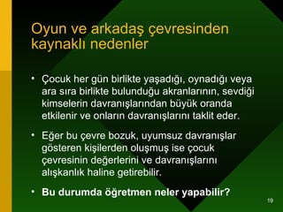 Oyun ve arkadaş çevresinden kaynaklı nedenler Çocuk her gün birlikte yaşadığı, oynadığı veya ara sıra birlikte bulunduğu akranlarının, sevdiği kimselerin davranışlarından büyük oranda etkilenir ve onların davranışlarını taklit eder.  Eğer bu çevre bozuk, uyumsuz davranışlar gösteren kişilerden oluşmuş ise çocuk çevresinin değerlerini ve davranışlarını alışkanlık haline getirebilir.  Bu durumda öğretmen neler yapabilir? 
