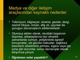 Medya ve diğer iletişim araçlarından kaynaklı nedenler Televizyon, bilgisayar, sinema, gazete, dergi, resimli hikaye, roman, afiş vb. yayınlar da çocuğun davranışlarını etkilemektedir.  Olumsuz etkiler olarak, okuldaki başarının düşmesi, arkadaşlarına olur olmadık zamanlarda vurmak, yetişkinlerle agresif konuşmalar, sık görülen kabuslar, sağlıksız besinlerin tüketiminin artması, sigara veya içki içme gibi durumlar, sorun davranışlar olarak karşımıza çıkıyor.  Öğretmen neler yapabilir? 