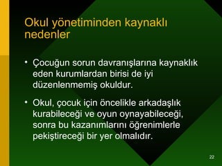 Okul yönetiminden kaynaklı nedenler Çocuğun sorun davranışlarına kaynaklık eden kurumlardan birisi de iyi düzenlenmemiş okuldur.  Okul, çocuk için öncelikle arkadaşlık kurabileceği ve oyun oynayabileceği, sonra bu kazanımlarını öğrenimlerle pekiştireceği bir yer olmalıdır.  