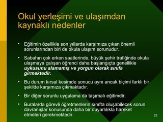 Okul yerleşimi ve ulaşımdan kaynaklı nedenler Eğitimin özellikle son yıllarda karşımıza çıkan önemli sorunlarından biri de okula ulaşım sorunudur.  Sabahın çok erken saatlerinde, büyük şehir trafiğinde okula ulaşmaya çalışan öğrenci daha başlangıçta genellikle  uykusunu alamamış ve yorgun olarak sınıfa girmektedir.   Bu durum kırsal kesimde sonucu aynı ancak biçimi farklı bir şekilde karşımıza çıkmaktadır.  Bir diğer sorunlu uygulama da taşımalı eğitimdir.  Buralarda görevli öğretmenlerin sınıfta oluşabilecek sorun davranışlar konusunda daha bir duyarlılıkla hareket etmeleri gerekmektedir.  