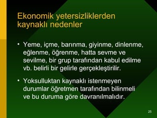 Ekonomik yetersizliklerden kaynaklı nedenler Yeme, içme, barınma, giyinme, dinlenme, eğlenme, öğrenme, hatta sevme ve sevilme, bir grup tarafından kabul edilme vb. belirli bir gelirle gerçekleştirilir.  Yoksulluktan kaynaklı istenmeyen durumlar öğretmen tarafından bilinmeli ve bu duruma göre davranılmalıdır. 