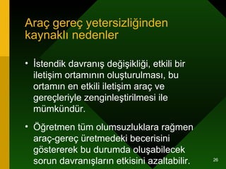 Araç gereç yetersizliğinden kaynaklı nedenler İstendik davranış değişikliği, etkili bir iletişim ortamının oluşturulması, bu ortamın en etkili iletişim araç ve gereçleriyle zenginleştirilmesi ile mümkündür. Öğretmen tüm olumsuzluklara rağmen araç-gereç üretmedeki becerisini göstererek bu durumda oluşabilecek sorun davranışların etkisini azaltabilir.  
